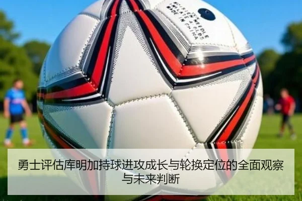 勇士评估库明加持球进攻成长与轮换定位的全面观察与未来判断 - pg