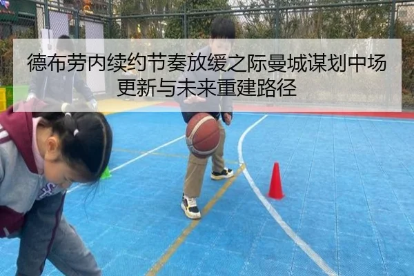 德布劳内续约节奏放缓之际曼城谋划中场更新与未来重建路径 - pg